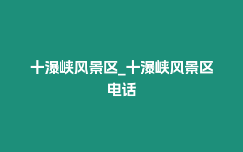 十瀑峽風景區_十瀑峽風景區電話