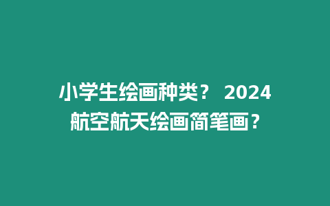 小學生繪畫種類？ 2024航空航天繪畫簡筆畫？