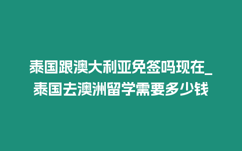 泰國跟澳大利亞免簽嗎現在_泰國去澳洲留學需要多少錢