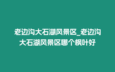 老邊溝大石湖風景區_老邊溝大石湖風景區哪個楓葉好