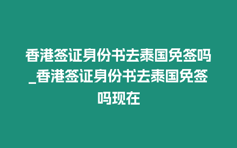 香港簽證身份書去泰國免簽嗎_香港簽證身份書去泰國免簽嗎現在