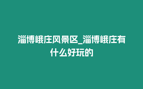 淄博峨莊風景區_淄博峨莊有什么好玩的