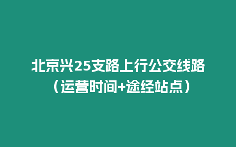 北京興25支路上行公交線路（運營時間+途經(jīng)站點）