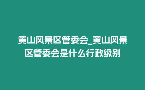 黃山風景區管委會_黃山風景區管委會是什么行政級別