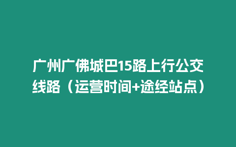 廣州廣佛城巴15路上行公交線路（運營時間+途經站點）