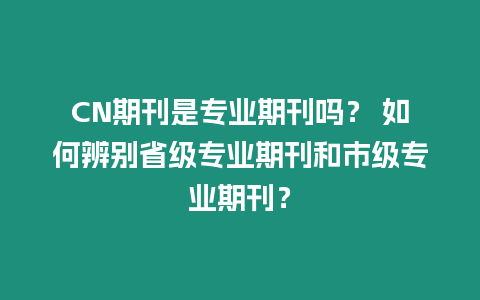 CN期刊是專業期刊嗎？ 如何辨別省級專業期刊和市級專業期刊？