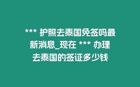 *** 護(hù)照去泰國免簽嗎最新消息_現(xiàn)在 *** 辦理去泰國的簽證多少錢