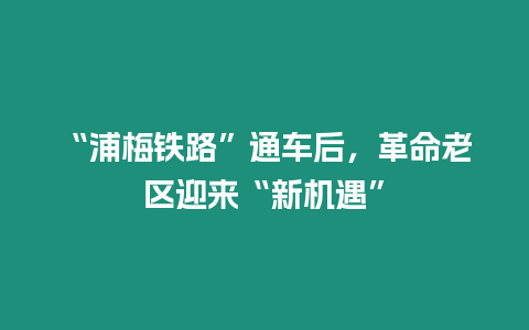 “浦梅鐵路”通車后，革命老區(qū)迎來“新機遇”