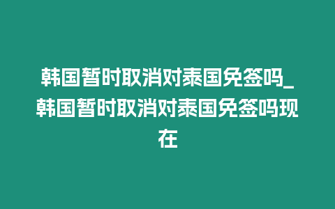 韓國暫時取消對泰國免簽嗎_韓國暫時取消對泰國免簽嗎現在