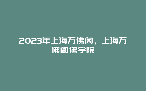 2024年上海萬佛閣，上海萬佛閣佛學院