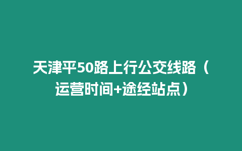 天津平50路上行公交線路（運營時間+途經站點）