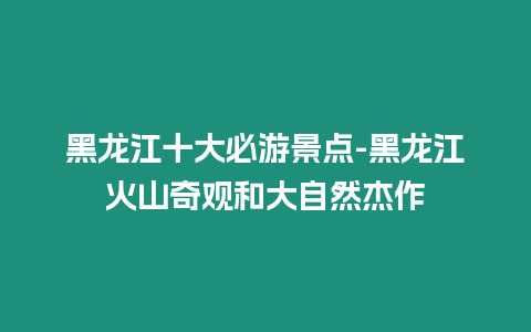 黑龍江十大必游景點-黑龍江火山奇觀和大自然杰作