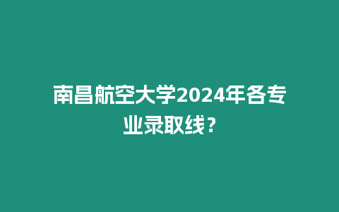 南昌航空大學(xué)2024年各專業(yè)錄取線？