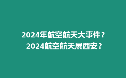 2024年航空航天大事件？ 2024航空航天展西安？