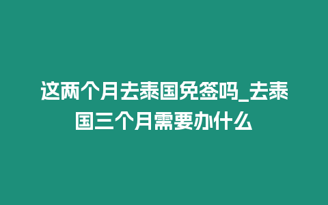 這兩個月去泰國免簽嗎_去泰國三個月需要辦什么