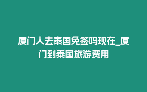 廈門人去泰國免簽嗎現在_廈門到泰國旅游費用