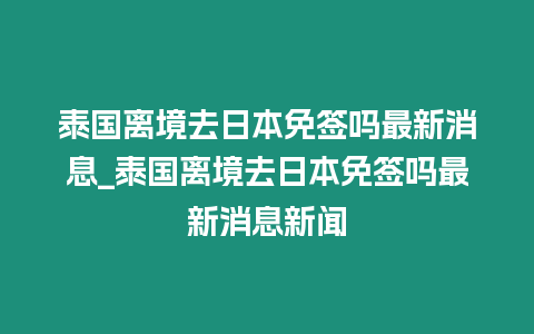 泰國離境去日本免簽嗎最新消息_泰國離境去日本免簽嗎最新消息新聞