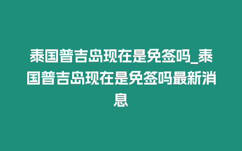 泰國普吉島現在是免簽嗎_泰國普吉島現在是免簽嗎最新消息