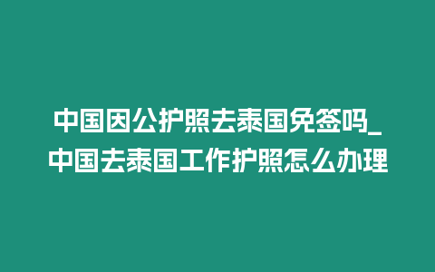 中國因公護照去泰國免簽嗎_中國去泰國工作護照怎么辦理