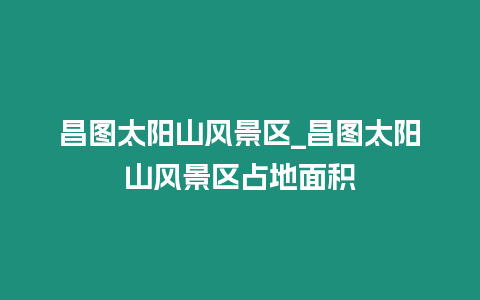 昌圖太陽山風(fēng)景區(qū)_昌圖太陽山風(fēng)景區(qū)占地面積