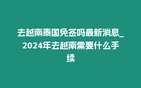 去越南泰國免簽嗎最新消息_2024年去越南需要什么手續