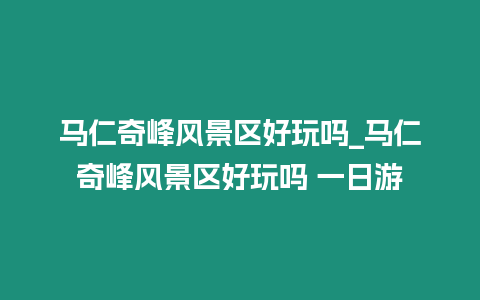 馬仁奇峰風景區好玩嗎_馬仁奇峰風景區好玩嗎 一日游