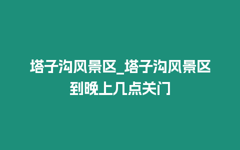 塔子溝風(fēng)景區(qū)_塔子溝風(fēng)景區(qū)到晚上幾點關(guān)門