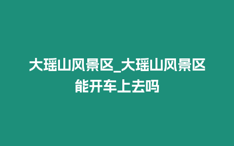 大瑤山風(fēng)景區(qū)_大瑤山風(fēng)景區(qū)能開車上去嗎