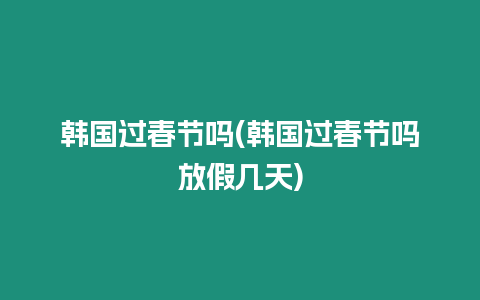 韓國過春節嗎(韓國過春節嗎放假幾天)