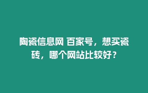 陶瓷信息網(wǎng) 百家號(hào)，想買瓷磚，哪個(gè)網(wǎng)站比較好？