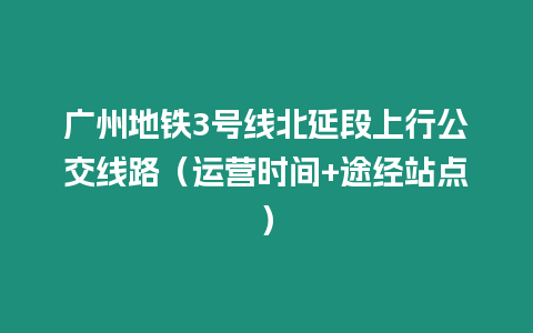 廣州地鐵3號線北延段上行公交線路（運營時間+途經站點）