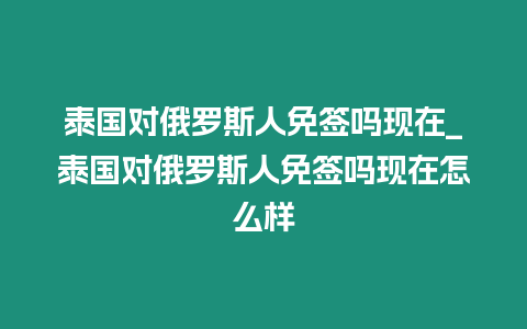 泰國對俄羅斯人免簽嗎現在_泰國對俄羅斯人免簽嗎現在怎么樣