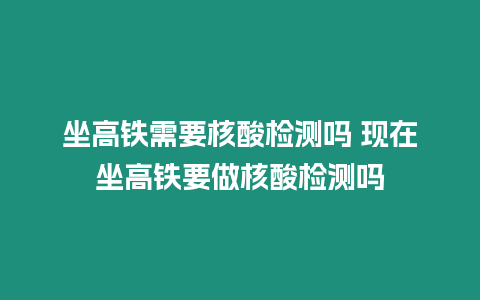 坐高鐵需要核酸檢測嗎 現在坐高鐵要做核酸檢測嗎