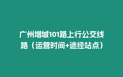 廣州增城101路上行公交線路（運營時間+途經站點）