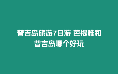 普吉島旅游7日游 芭提雅和普吉島哪個好玩