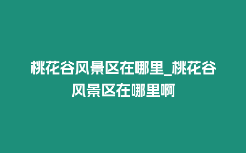 桃花谷風景區在哪里_桃花谷風景區在哪里啊