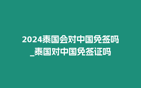 2024泰國會對中國免簽嗎_泰國對中國免簽證嗎