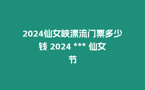 2024仙女峽漂流門票多少錢 2024 *** 仙女節