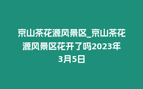 京山茶花源風景區_京山茶花源風景區花開了嗎2023年3月5日