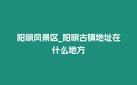 陽明風景區_陽明古鎮地址在什么地方