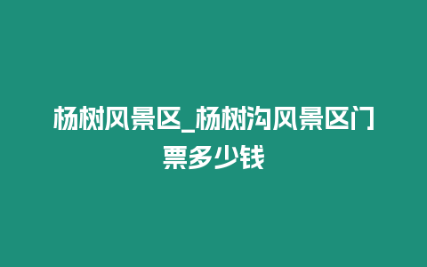 楊樹風景區_楊樹溝風景區門票多少錢