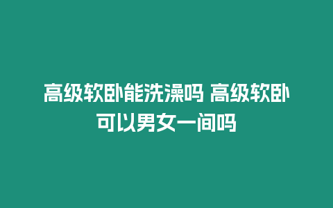 高級軟臥能洗澡嗎 高級軟臥可以男女一間嗎