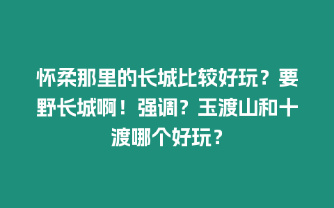 懷柔那里的長城比較好玩？要野長城啊！強調？玉渡山和十渡哪個好玩？