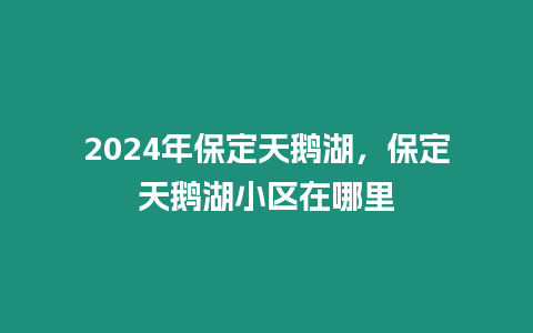 2024年保定天鵝湖，保定天鵝湖小區在哪里