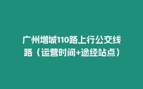 廣州增城110路上行公交線路（運營時間+途經站點）