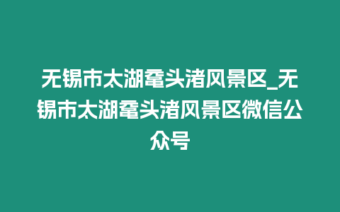 無錫市太湖黿頭渚風景區_無錫市太湖黿頭渚風景區微信公眾號