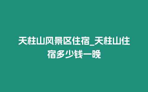 天柱山風(fēng)景區(qū)住宿_天柱山住宿多少錢一晚