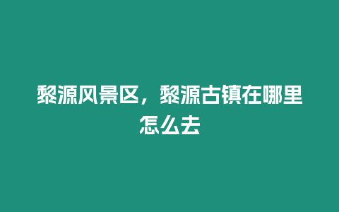 黎源風景區，黎源古鎮在哪里怎么去