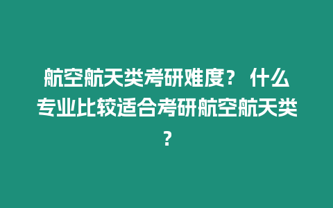 航空航天類考研難度？ 什么專業比較適合考研航空航天類？