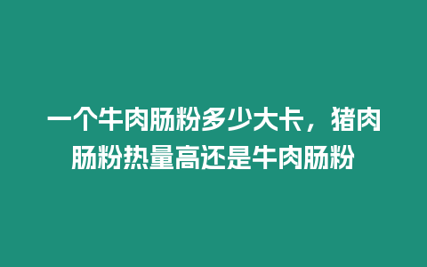 一個牛肉腸粉多少大卡，豬肉腸粉熱量高還是牛肉腸粉